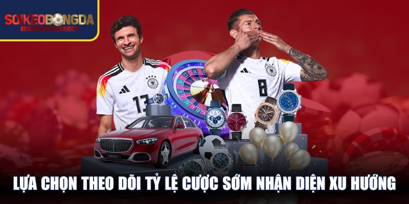 Nên lựa chọn theo dõi các tỷ lệ cược sớm giúp nhận diện xu hướng